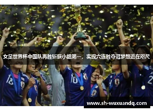 女足世界杯中国队再胜斩获小组第一，实现六连胜夺冠梦想近在咫尺