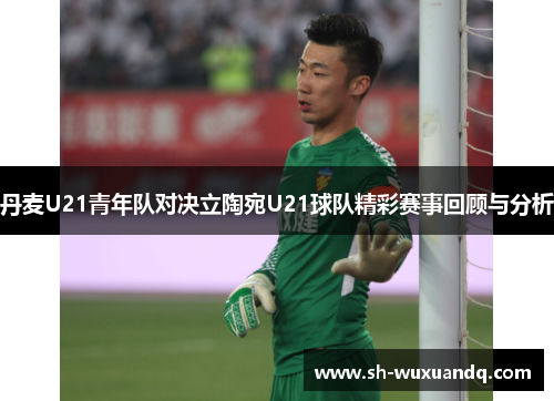 丹麦U21青年队对决立陶宛U21球队精彩赛事回顾与分析