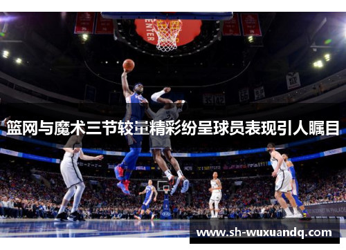 篮网与魔术三节较量精彩纷呈球员表现引人瞩目